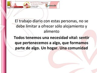 El trabajo diario con estas personas, no se debe limitar a ofrecer sólo alojamiento y alimento Todos tenemos una necesidad vital: sentir que pertenecemos a algo, que formamos parte de algo. Un hogar. Una comunidad 