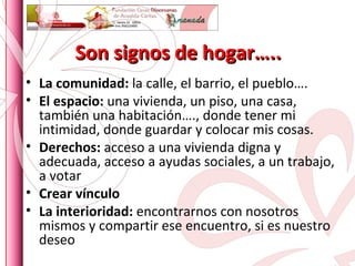 Son signos de hogar….. La comunidad:  la calle, el barrio, el pueblo…. El espacio:  una vivienda, un piso, una casa, también una habitación…., donde tener mi intimidad, donde guardar y colocar mis cosas. Derechos:  acceso a una vivienda digna y adecuada, acceso a ayudas sociales, a un trabajo, a votar Crear vínculo La interioridad:  encontrarnos con nosotros mismos y compartir ese encuentro, si es nuestro deseo 