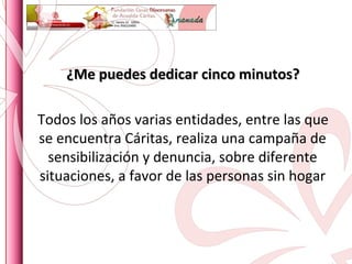 ¿Me puedes dedicar cinco minutos? Todos los años varias entidades, entre las que se encuentra Cáritas, realiza una campaña de sensibilización y denuncia, sobre diferente situaciones, a favor de las personas sin hogar 