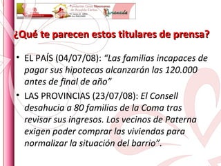 ¿Qué te parecen estos titulares de prensa? EL PAÍS (04/07/08):  “Las familias incapaces de pagar sus hipotecas alcanzarán las 120.000 antes de final de año” LAS PROVINCIAS (23/07/08):  El Consell desahucia a 80 familias de la Coma tras revisar sus ingresos. Los vecinos de Paterna exigen poder comprar las viviendas para normalizar la situación del barrio”. 