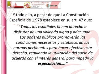 Y todo ello, a pesar de que La Constitución Española de 1.978 establece en su art. 47 que: “ Todos los españoles tienen derecho a disfrutar de una vivienda digna y adecuada. Los poderes públicos promoverán las condiciones necesarias y establecerán las normas pertinentes para hacer efectivo este derecho, regulando la utilización del suelo de acuerdo con el interés general para impedir la  especulación….” 