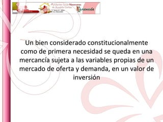 Un bien considerado constitucionalmente como de primera necesidad se queda en una mercancía sujeta a las variables propias de un mercado de oferta y demanda, en un valor de inversión 