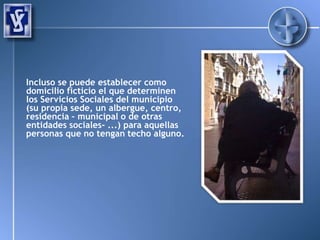 Incluso se puede establecer como
domicilio ficticio el que determinen
los Servicios Sociales del municipio
(su propia sede, un albergue, centro,
residencia – municipal o de otras
entidades sociales- ...) para aquellas
personas que no tengan techo alguno.
 
