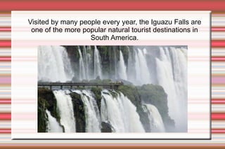 Visited by many people every year, the Iguazu Falls are one of the more popular natural tourist destinations in South America.