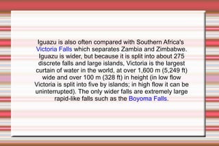 Iguazu is also often compared with Southern Africa's Victoria Falls which separates Zambia and Zimbabwe. Iguazu is wider, but because it is split into about 275 discrete falls and large islands, Victoria is the largest curtain of water in the world, at over 1,600 m (5,249 ft) wide and over 100 m (328 ft) in height (in low flow Victoria is split into five by islands; in high flow it can be uninterrupted). The only wider falls are extremely large rapid-like falls such as the Boyoma Falls .