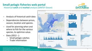 This document is part of a project that has received funding
from the European Union’s Horizon 2020 research and innovation programme
under agreement No 732064. It is the property of the DataBio consortium and shall not be distributed or
1
Small pelagic fisheries web portal
Historical catch and market analysis (SINTEF Ocean)
- Analysis of historical catch data
- Dependencies between prices,
season, location and species.
- Used for planning when and
where to fish for the various
species, to optimize value.
- Data (2012 - ):
- Small pelagic catches
- Trade information
 