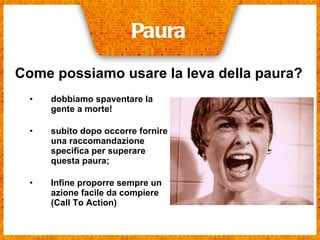 dobbiamo spaventare la gente a morte!   subito dopo occorre fornire una raccomandazione specifica per superare questa paura;  Infine proporre sempre un azione facile da compiere (Call To Action)   Paura Come possiamo usare la leva della paura? 