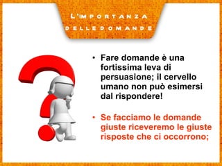 Fare domande è una fortissima leva di persuasione; il cervello umano non può esimersi dal rispondere! Se facciamo le domande giuste riceveremo le giuste risposte che ci occorrono; L’importanza delle domande 