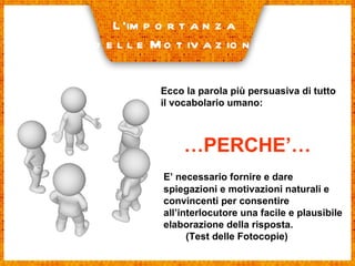 Ecco la parola più persuasiva di tutto il vocabolario umano: L’importanza delle Motivazioni … PERCHE’… E’ necessario fornire e dare spiegazioni e motivazioni naturali e convincenti per consentire all’interlocutore una facile e plausibile elaborazione della risposta. (Test delle Fotocopie) 
