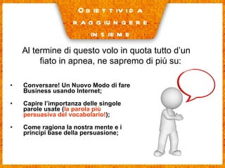Conversare! Un Nuovo Modo di fare Business usando Internet; Capire l’importanza delle singole parole usate ( la parola più persuasiva del vocabolario! ); Come ragiona la nostra mente e i principi base della persuasione; Obiettivi da raggiungere insieme Al termine di questo volo in quota tutto d’un fiato in apnea, ne sapremo di più su: 