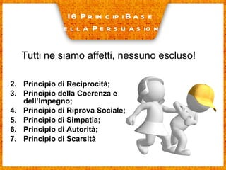 Principio di Reciprocità; Principio della Coerenza e dell’Impegno; Principio di Riprova Sociale; Principio di Simpatia; Principio di Autorità; Principio di Scarsità I 6 Principi Base  della Persuasione Tutti ne siamo affetti, nessuno escluso! 