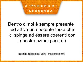 2- Principio di  Coerenza Dentro di noi è sempre presente ed attiva una potente forza che ci spinge ad essere coerenti con le nostre azioni passate. Esempi:   Radiolina al Mare  ,  Petizioni e Firma 