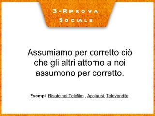 3- Riprova  Sociale Assumiamo per corretto ciò che gli altri attorno a noi assumono per corretto. Esempi:   Risate nei Telefilm  ,  Applausi ,  Televendite 