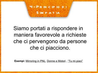 4- Principio di  Simpatia Siamo portati a rispondere in maniera favorevole a richieste che ci pervengono da persone che ci piacciono. Esempi:   Mirroring in PNL ,  Donne e Motori  ,  “Tu mi piaci” 