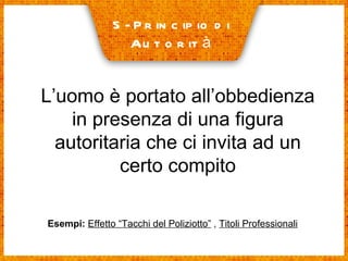 5- Principio di  Autorità L’uomo è portato all’obbedienza in presenza di una figura autoritaria che ci invita ad un certo compito Esempi:   Effetto “Tacchi del Poliziotto”  ,  Titoli Professionali 
