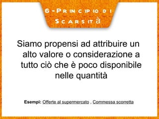 6- Principio di  Scarsità Siamo propensi ad attribuire un alto valore o considerazione a tutto ciò che è poco disponibile nelle quantità Esempi:   Offerte al supermercato  ,  Commessa scorretta 
