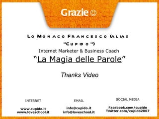 Grazie    Lo Monaco Francesco (alias “Cupido”) Internet Marketer & Business Coach “ La Magia delle Parole ” Thanks Video INTERNET www.cupido.it www.loveschool.it SOCIAL MEDIA Facebook.com/cupido Twitter.com/cupido2007 EMAIL [email_address] [email_address] 