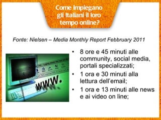 8 ore e 45 minuti alle community, social media, portali specializzati;  1 ora e 30 minuti alla lettura dell’email;  1 ora e 13 minuti alle news e ai video on line;  Come impiegano  gli Italiani il loro  tempo online? Fonte: Nielsen – Media Monthly Report Febbruary 2011   