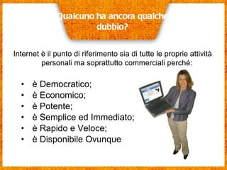 è Democratico;  è Economico;  è Potente;  è Semplice ed Immediato; è Rapido e Veloce; è Disponibile Ovunque Qualcuno ha ancora qualche dubbio? Internet è il punto di riferimento sia di tutte le proprie attività personali ma soprattutto commerciali perché: 
