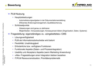 Bewertung


                                                                           PLM Nutzung
                                                                              • Hauptzielsetzungen
                                                                                   - Automatisierungsaufgaben in der Dokumentationserstellung
                                                                                   - Effizientes Änderungsmanagement, Qualitätssicherung
© Albin Hollenstein, Sinteg AG - Vortrag Tecom Forum 2011 in Winterthur




                                                                              • Schlüsselpunkte
                                                                                   - Zielsetzungen sind genau zu definieren
                                                                                   - Möglichkeiten, Voraussetzungen, Konsequenzen klären (Organisation, Daten, Systeme)
                                                                           Fragestellung: eigenständiges vs. «eingebettetes» CMS
                                                                              • Lösungsverfügbarkeit
                                                                              • PLM als Informationsdrehscheibe wird betont
                                                                              • Flexibilität, Unabhängigkeit
                                                                              • Erforderliche bzw. verfügbare Funktionen
                                                                              • Funktionale Aspekte (Daten- und Prozessintegration)
                                                                              • Usability und Akzeptanz Aspekte (wenn Marketing Anwendung)
                                                                              • «Alle» Fragestellungen einer Integration bleiben bestehen
  ahn@sinteg.ch




                                                                              • IT/PLM Ressourcensituation, Prioritätenproblematik


                                                                                                                                                                          19
 