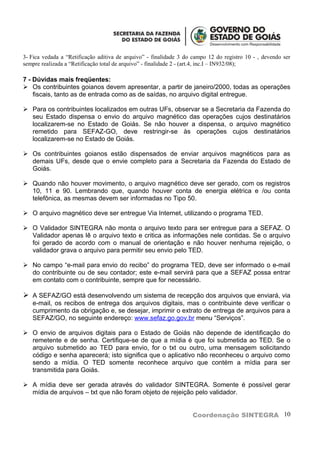 3- Fica vedada a “Retificação aditiva de arquivo” - finalidade 3 do campo 12 do registro 10 - , devendo ser
sempre realizada a “Retificação total de arquivo” - finalidade 2 - (art.4, inc.I – IN932/08);

7 - Dúvidas mais freqüentes:
 Os contribuintes goianos devem apresentar, a partir de janeiro/2000, todas as operações
    fiscais, tanto as de entrada como as de saídas, no arquivo digital entregue.

 Para os contribuintes localizados em outras UFs, observar se a Secretaria da Fazenda do
  seu Estado dispensa o envio do arquivo magnético das operações cujos destinatários
  localizarem-se no Estado de Goiás. Se não houver a dispensa, o arquivo magnético
  remetido para SEFAZ-GO, deve restringir-se às operações cujos destinatários
  localizarem-se no Estado de Goiás.

 Os contribuintes goianos estão dispensados de enviar arquivos magnéticos para as
  demais UFs, desde que o envie completo para a Secretaria da Fazenda do Estado de
  Goiás.

 Quando não houver movimento, o arquivo magnético deve ser gerado, com os registros
  10, 11 e 90. Lembrando que, quando houver conta de energia elétrica e /ou conta
  telefônica, as mesmas devem ser informadas no Tipo 50.

 O arquivo magnético deve ser entregue Via Internet, utilizando o programa TED.

 O Validador SINTEGRA não monta o arquivo texto para ser entregue para a SEFAZ. O
  Validador apenas lê o arquivo texto e critica as informações nele contidas. Se o arquivo
  foi gerado de acordo com o manual de orientação e não houver nenhuma rejeição, o
  validador grava o arquivo para permitir seu envio pelo TED.

 No campo “e-mail para envio do recibo” do programa TED, deve ser informado o e-mail
  do contribuinte ou de seu contador; este e-mail servirá para que a SEFAZ possa entrar
  em contato com o contribuinte, sempre que for necessário.

 A SEFAZ/GO está desenvolvendo um sistema de recepção dos arquivos que enviará, via
   e-mail, os recibos de entrega dos arquivos digitais, mas o contribuinte deve verificar o
   cumprimento da obrigação e, se desejar, imprimir o extrato de entrega de arquivos para a
   SEFAZ/GO, no seguinte endereço: www.sefaz.go.gov.br menu “Serviços”.

 O envio de arquivos digitais para o Estado de Goiás não depende de identificação do
  remetente e de senha. Certifique-se de que a mídia é que foi submetida ao TED. Se o
  arquivo submetido ao TED para envio, for o txt ou outro, uma mensagem solicitando
  código e senha aparecerá; isto significa que o aplicativo não reconheceu o arquivo como
  sendo a mídia. O TED somente reconhece arquivo que contém a mídia para ser
  transmitida para Goiás.

 A mídia deve ser gerada através do validador SINTEGRA. Somente é possível gerar
  mídia de arquivos – txt que não foram objeto de rejeição pelo validador.


                                                                   Coordenação SINTEGRA 10
 