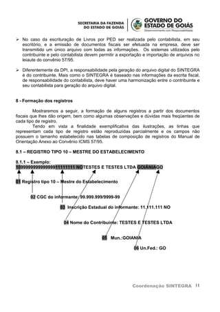 No caso da escrituração de Livros por PED ser realizada pelo contabilista, em seu
  escritório, e a emissão de documentos fiscais ser efetuada na empresa, deve ser
  transmitido um único arquivo com todas as informações. Os sistemas utilizados pelo
  contribuinte e pelo contabilista devem permitir a exportação e importação de arquivos no
  leiaute do convênio 57/95.

 Diferentemente da DPI, a responsabilidade pela geração do arquivo digital do SINTEGRA
  é do contribuinte. Mais como o SINTEGRA é baseado nas informações da escrita fiscal,
  de responsabilidade do contabilista, deve haver uma harmonização entre o contribuinte e
  seu contabilista para geração do arquivo digital.


8 - Formação dos registros

         Mostraremos a seguir, a formação de alguns registros a partir dos documentos
fiscais que lhes dão origem, bem como algumas observações e dúvidas mais freqüentes de
cada tipo de registro.
         Tendo em vista a finalidade exemplificativa das ilustrações, as linhas que
representam cada tipo de registro estão reproduzidas parcialmente e os campos não
possuem o tamanho estabelecido nas tabelas de composição de registros do Manual de
Orientação Anexo ao Convênio ICMS 57/95.

8.1 – REGISTRO TIPO 10 – MESTRE DO ESTABELECIMENTO

8.1.1 – Exemplo:
109999999999999911111111 NOTESTES E TESTES LTDA GOIÂNIAGO


01 Registro tipo 10 – Mestre do Estabelecimento


       02 CGC do informante: 99.999.999/9999-99

                     03 Inscrição Estadual do informante: 11.111.111 NO


                       04 Nome do Contribuinte: TESTES E TESTES LTDA


                                          05 Mun.:GOIANIA

                                                         06 Un.Fed.: GO




                                                         Coordenação SINTEGRA 11
 