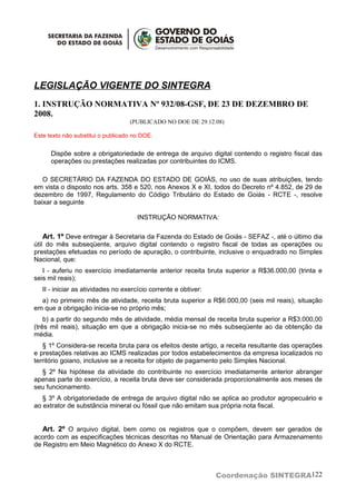 LEGISLAÇÃO VIGENTE DO SINTEGRA
1. INSTRUÇÃO NORMATIVA Nº 932/08-GSF, DE 23 DE DEZEMBRO DE
2008.
                                   (PUBLICADO NO DOE DE 29.12.08)

Este texto não substitui o publicado no DOE.


      Dispõe sobre a obrigatoriedade de entrega de arquivo digital contendo o registro fiscal das
      operações ou prestações realizadas por contribuintes do ICMS.

   O SECRETÁRIO DA FAZENDA DO ESTADO DE GOIÁS, no uso de suas atribuições, tendo
em vista o disposto nos arts. 358 e 520, nos Anexos X e XI, todos do Decreto nº 4.852, de 29 de
dezembro de 1997, Regulamento do Código Tributário do Estado de Goiás - RCTE -, resolve
baixar a seguinte

                                      INSTRUÇÃO NORMATIVA:

    Art. 1º Deve entregar à Secretaria da Fazenda do Estado de Goiás - SEFAZ -, até o último dia
útil do mês subseqüente, arquivo digital contendo o registro fiscal de todas as operações ou
prestações efetuadas no período de apuração, o contribuinte, inclusive o enquadrado no Simples
Nacional, que:
   I - auferiu no exercício imediatamente anterior receita bruta superior a R$36.000,00 (trinta e
seis mil reais);
   II - iniciar as atividades no exercício corrente e obtiver:
  a) no primeiro mês de atividade, receita bruta superior a R$6.000,00 (seis mil reais), situação
em que a obrigação inicia-se no próprio mês;
    b) a partir do segundo mês de atividade, média mensal de receita bruta superior a R$3.000,00
(três mil reais), situação em que a obrigação inicia-se no mês subseqüente ao da obtenção da
média.
   § 1º Considera-se receita bruta para os efeitos deste artigo, a receita resultante das operações
e prestações relativas ao ICMS realizadas por todos estabelecimentos da empresa localizados no
território goiano, inclusive se a receita for objeto de pagamento pelo Simples Nacional.
  § 2º Na hipótese da atividade do contribuinte no exercício imediatamente anterior abranger
apenas parte do exercício, a receita bruta deve ser considerada proporcionalmente aos meses de
seu funcionamento.
   § 3º A obrigatoriedade de entrega de arquivo digital não se aplica ao produtor agropecuário e
ao extrator de substância mineral ou fóssil que não emitam sua própria nota fiscal.


   Art. 2º O arquivo digital, bem como os registros que o compõem, devem ser gerados de
acordo com as especificações técnicas descritas no Manual de Orientação para Armazenamento
de Registro em Meio Magnético do Anexo X do RCTE.



                                                                 Coordenação SINTEGRA122
 