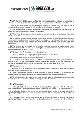 Art. 3º O arquivo digital deverá englobar as informações relativas a todas as operações de
entrada e de saída do contribuinte, devendo ser gerados os registros definidos, em razão:
  I - da receita bruta anual, do enquadramento ou não no Simples Nacional e da forma de
emissão de documentos fiscais e de escrituração de livros fiscais, no Anexo I;
   II - de determinadas situações específicas decorrentes da modalidade de operações ou
prestações que os contribuintes realizem, no Anexo II.
   § 1º Para efeito de enquadramento nas faixas de receita bruta, deve ser aplicada a sistemática
prevista no art. 1º.
   § 2º A empresa enquadrada na faixa de receita bruta superior a R$1.800.000,00 (um milhão e
oitocentos mil reais) somente será desobrigada a entregar os registros definidos para esta faixa
quando obtiver receita bruta inferior ao limite mínimo da referida faixa durante dois anos
consecutivos.
  § 3º Na hipótese de, no período, não terem sido adquiridos mercadorias ou bens para o ativo
imobilizado ou realizadas operações ou prestações, deve ser entregue arquivo digital contendo
apenas os registros tipos 10, 11 e 90.
  § 4º O registro tipo 74 (Registro de Inventário) deve ser:
  I - gerado no mês em que a legislação exigir a realização do inventário;
  II - acompanhado do correspondente registro tipo 75;
   III - no caso de alteração de código de produto de um ano civil para outro, gerado também no
mês de janeiro do ano subsequente, com as informações relativas à lista de mercadoria em
estoque no estabelecimento no dia 31 de dezembro, com o novo código do produto.
  § 5º Fica dispensado:
  I - no registro tipo 54, a inclusão das informações correspondentes à aquisição de mercadoria
destinada ao uso ou consumo final;
   II - para o contribuinte usuário de ECF obrigado ao registro subtipo 61R, a inclusão das
informações de documento fiscal para o qual também tenha sido emitido cupom fiscal;
  § 6º O registro subtipo 60I deve ser entregue somente quando solicitado por agente do fisco,
devendo ser gerado e mantido pelo contribuinte pelo prazo decadencial.


  Art. 4º Fica vedada:
  I - a retificação aditiva de arquivo (finalidade 3 do campo 12 do registro tipo 10), devendo, neste
caso, ser procedida a retificação total de arquivo (finalidade 2 do campo 12 do registro tipo 10);
   II - a utilização, dentro de um mesmo ano civil, de mais de um código de produto (campo 4 do
registro tipo 75) para o mesmo produto (mesma combinação dos campos 6 e 7 do registro tipo
75);
   III - a utilização, dentro de um mesmo ano civil, de um mesmo código de produto (campo 4 do
registro tipo 75) para produto diferentes (combinação distinta dos campos 6 e 7 do registro tipo
75).




                                                               Coordenação SINTEGRA123
 