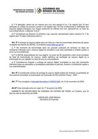 § 1º A alteração, dentro de um mesmo ano civil, dos campos 6 ou 7 do registro tipo 75 sem
alteração no código de produto (campo 4 do registro tipo 75) fica condicionada à retificação dos
arquivos digitais entregues nos meses anteriores do referido ano civil, aplicando-se, no caso de
sua inobservância, o disposto no § 2º.
   § 2º Consideram-se distintos os produtos cujo conjunto representado pelos campos 6 e 7 do
registro tipo 75 sejam diferentes entre si.


   Art. 5º A entrega do arquivo digital deve ser feita por meio de transmissão eletrônica de dados
na página da internet da SEFAZ, no endereço www.sefaz.go.gov.br.
   § 1º No momento da transmissão deve ser gravado protocolo de remessa no disco do
remetente indicando que o arquivo digital foi remetido e que será submetido à análise quanto a
erros ou inconsistências.
   § 2º A SEFAZ disponibilizará em sua página, no prazo de 48 (quarenta e oito) horas contadas
da data de transmissão do arquivo, recibo definitivo de aceitação do arquivo digital ou a
informação de sua rejeição no caso de erro ou inconsistência.
    § 3º Considera-se irregular a entrega de arquivo digital incompleto ou que não represente
fielmente todas as operações ou prestações praticadas no período, ficando o contribuinte sujeito a
sua reapresentação.


  Art. 6º O contribuinte omisso de entrega de arquivo digital poderá ter limitada a quantidade de
documentos concedida na Autorização de Impressão de Documentos Fiscais - AIDF -.


  Art. 7º Fica revogada a Instrução Normativa nº 630/03-GSF, de 10 de novembro de 2003.


  Art.8º Esta instrução entra em vigor em 1º de janeiro de 2009.
   GABINETE DO SECRETÁRIO DA FAZENDA DO ESTADO DE GOIÁS, em Goiânia, aos 23
dias do mês de dezembro de 2008.

                                   JORCELINO JOSÉ BRAGA
                                     Secretário da Fazenda




                                                             Coordenação SINTEGRA124
 