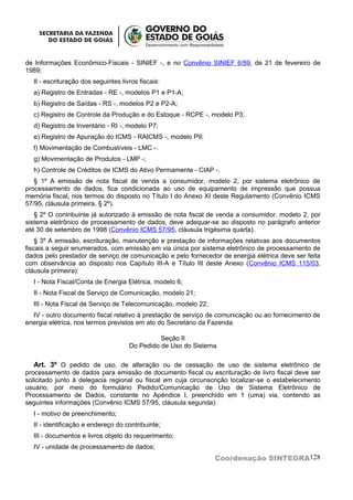 de Informações Econômico-Fiscais - SINIEF -, e no Convênio SINIEF 6/89, de 21 de fevereiro de
1989;
  II - escrituração dos seguintes livros fiscais:
  a) Registro de Entradas - RE -, modelos P1 e P1-A;
  b) Registro de Saídas - RS -, modelos P2 e P2-A;
  c) Registro de Controle da Produção e do Estoque - RCPE -, modelo P3;
  d) Registro de Inventário - RI -, modelo P7;
  e) Registro de Apuração do ICMS - RAICMS -, modelo P9;
  f) Movimentação de Combustíveis - LMC -.
  g) Movimentação de Produtos - LMP -;
  h) Controle de Créditos de ICMS do Ativo Permamente - CIAP -.
   § 1º A emissão de nota fiscal de venda a consumidor, modelo 2, por sistema eletrônico de
processamento de dados, fica condicionada ao uso de equipamento de impressão que possua
memória fiscal, nos termos do disposto no Título I do Anexo XI deste Regulamento (Convênio ICMS
57/95, cláusula primeira, § 2º).
   § 2º O contribuinte já autorizado à emissão de nota fiscal de venda a consumidor, modelo 2, por
sistema eletrônico de processamento de dados, deve adequar-se ao disposto no parágrafo anterior
até 30 de setembro de 1998 (Convênio ICMS 57/95, cláusula trigésima quarta).
    § 3º A emissão, escrituração, manutenção e prestação de informações relativas aos documentos
fiscais a seguir enumerados, com emissão em via única por sistema eletrônico de processamento de
dados pelo prestador de serviço de comunicação e pelo fornecedor de energia elétrica deve ser feita
com observância ao disposto nos Capítulo III-A e Título III deste Anexo (Convênio ICMS 115/03,
cláusula primeira):
  I - Nota Fiscal/Conta de Energia Elétrica, modelo 6;
  II - Nota Fiscal de Serviço de Comunicação, modelo 21;
  III - Nota Fiscal de Serviço de Telecomunicação, modelo 22;
  IV - outro documento fiscal relativo à prestação de serviço de comunicação ou ao fornecimento de
energia elétrica, nos termos previstos em ato do Secretário da Fazenda.

                                               Seção II
                                     Do Pedido de Uso do Sistema

   Art. 3º O pedido de uso, de alteração ou de cessação de uso de sistema eletrônico de
processamento de dados para emissão de documento fiscal ou escrituração de livro fiscal deve ser
solicitado junto à delegacia regional ou fiscal em cuja circunscrição localizar-se o estabelecimento
usuário, por meio do formulário Pedido/Comunicação de Uso de Sistema Eletrônico de
Processamento de Dados, constante no Apêndice I, preenchido em 1 (uma) via, contendo as
seguintes informações (Convênio ICMS 57/95, cláusula segunda):
  I - motivo de preenchimento;
  II - identificação e endereço do contribuinte;
  III - documentos e livros objeto do requerimento;
  IV - unidade de processamento de dados;
                                                                Coordenação SINTEGRA128
 