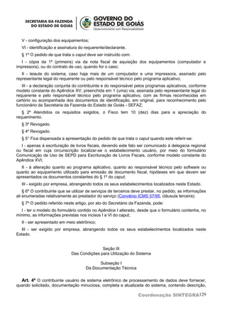 V - configuração dos equipamentos;
  VI - identificação e assinatura do requerente/declarante.
  § 1º O pedido de que trata o caput deve ser instruído com:
  I - cópia da 1ª (primeira) via da nota fiscal de aquisição dos equipamentos (computador e
impressora), ou do contrato de uso, quando for o caso;
   II - leiaute do sistema, caso haja mais de um computador e uma impressora, assinado pelo
representante legal do requerente ou pelo responsável técnico pelo programa aplicativo;
   III - a declaração conjunta do contribuinte e do responsável pelos programas aplicativos, conforme
modelo constante do Apêndice XV, preenchida em 1 (uma) via, assinada pelo representante legal do
requerente e pelo responsável técnico pelo programa aplicativo, com as firmas reconhecidas em
cartório ou acompanhada dos documentos de identificação, em original, para reconhecimento pelo
funcionário da Secretaria da Fazenda do Estado de Goiás - SEFAZ;
   § 2º Atendidos os requisitos exigidos, o Fisco tem 10 (dez) dias para a apreciação do
requerimento.
  § 3º Revogado.
  § 4º Revogado.
  § 5° Fica dispensada a apresentação do pedido de que trata o caput quando este referir-se:
  I - apenas à escrituração de livros fiscais, devendo este fato ser comunicado à delegacia regional
ou fiscal em cuja circunscrição localizar-se o estabelecimento usuário, por meio do formulário
Comunicação de Uso de SEPD para Escrituração de Livros Fiscais, conforme modelo constante do
Apêndice XVI;
   II - à alteração quanto ao programa aplicativo, quanto ao responsável técnico pelo software ou
quanto ao equipamento utilizado para emissão de documento fiscal, hipóteses em que devem ser
apresentados os documentos constantes do § 1º do caput;
  III - exigido por empresa, abrangendo todos os seus estabelecimentos localizados neste Estado.
    § 6º O contribuinte que se utilizar de serviços de terceiros deve prestar, no pedido, as informações
ali enumeradas relativamente ao prestador do serviço (Convênio ICMS 57/95, cláusula terceira).
  § 7º O pedido referido neste artigo, por ato do Secretário da Fazenda, pode:
  I - ter o modelo do formulário contido no Apêndice I alterado, desde que o formulário contenha, no
mínimo, as informações previstas nos incisos I a VI do caput;
  II - ser apresentado em meio eletrônico;
  III - ser exigido por empresa, abrangendo todos os seus estabelecimentos localizados neste
Estado.


                                             Seção III
                              Das Condições para Utilização do Sistema

                                            Subseção I
                                      Da Documentação Técnica

  Art. 4º O contribuinte usuário de sistema eletrônico de processamento de dados deve fornecer,
quando solicitado, documentação minuciosa, completa e atualizada do sistema, contendo descrição,

                                                                  Coordenação SINTEGRA129
 