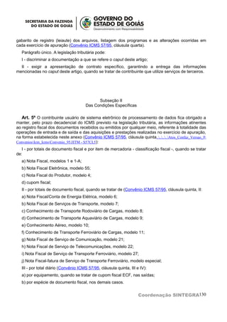 gabarito de registro (leiaute) dos arquivos, listagem dos programas e as alterações ocorridas em
cada exercício de apuração (Convênio ICMS 57/95, cláusula quarta).
  Parágrafo único. A legislação tributária pode:
  I - discriminar a documentação a que se refere o caput deste artigo;
  II - exigir a apresentação de contrato específico, garantindo a entrega das informações
mencionadas no caput deste artigo, quando se tratar de contribuinte que utilize serviços de terceiros.




                                            Subseção II
                                      Das Condições Específicas

  Art. 5º O contribuinte usuário de sistema eletrônico de processamento de dados fica obrigado a
manter, pelo prazo decadencial do ICMS previsto na legislação tributária, as informações atinentes
ao registro fiscal dos documentos recebidos ou emitidos por qualquer meio, referente à totalidade das
operações de entrada e de saída e das aquisições e prestações realizadas no exercício de apuração,
na forma estabelecida neste anexo (Convênio ICMS 57/95, cláusula quinta........Atos_Confaz_Versao_9
ConveniosIcm_IcmsConvenio_95.HTM - S57CL5):
   I - por totais de documento fiscal e por item de mercadoria - classificação fiscal -, quando se tratar
de:
  a) Nota Fiscal, modelos 1 e 1-A;
  b) Nota Fiscal Eletrônica, modelo 55;
  c) Nota Fiscal do Produtor, modelo 4;
  d) cupom fiscal;
  II - por totais de documento fiscal, quando se tratar de (Convênio ICMS 57/95, cláusula quinta, II:
  a) Nota Fiscal/Conta de Energia Elétrica, modelo 6;
  b) Nota Fiscal de Serviços de Transporte, modelo 7;
  c) Conhecimento de Transporte Rodoviário de Cargas, modelo 8;
  d) Conhecimento de Transporte Aquaviário de Cargas, modelo 9;
  e) Conhecimento Aéreo, modelo 10;
  f) Conhecimento de Transporte Ferroviário de Cargas, modelo 11;
  g) Nota Fiscal de Serviço de Comunicação, modelo 21;
  h) Nota Fiscal de Serviço de Telecomunicações, modelo 22;
  i) Nota Fiscal de Serviço de Transporte Ferroviário, modelo 27;
  j) Nota Fiscal-fatura de Serviço de Transporte Ferroviário, modelo especial;
  III - por total diário (Convênio ICMS 57/95, cláusula quinta, III e IV):
  a) por equipamento, quando se tratar de cupom fiscal ECF, nas saídas;
  b) por espécie de documento fiscal, nos demais casos.


                                                                     Coordenação SINTEGRA130
 
