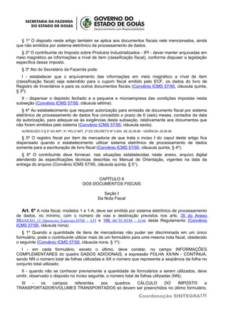 § 1º O disposto neste artigo também se aplica aos documentos fiscais nele mencionados, ainda
que não emitidos por sistema eletrônico de processamento de dados.
  § 2º O contribuinte do Imposto sobre Produtos Industrializados - IPI - dever manter arquivadas em
meio magnético as informações a nível de item (classificação fiscal), conforme dispuser a legislação
específica desse imposto.
  § 3º Ato do Secretário da Fazenda pode:
   I - estabelecer que o arquivamento das informações em meio magnético a nível de item
(classificação fiscal) seja estendido para o cupom fiscal emitido pelo ECF, os dados do livro de
Registro de Inventários e para os outros documentos fiscais (Convênio ICMS 57/95, cláusula quinta,
§ 3º);
  II - dispensar o depósito fechado e a pequena e microempresa das condições impostas nesta
subseção (Convênio ICMS 57/95, cláusula sétima).
   § 4º Ao estabelecimento que requerer autorização para emissão de documento fiscal por sistema
eletrônico de processamento de dados fica concedido o prazo de 6 (seis) meses, contados da data
da autorização, para adequar-se às exigências desta subseção, relativamente aos documentos que
não forem emitidos pelo sistema (Convênio ICMS 57/95, cláusula sexta).
  ACRESCIDO O § 5º AO ART. 5º, PELO ART. 2º DO DECRETO Nº 4.954, DE 22.09.98 - VIGÊNCIA: 25.09.98.

   § 5º O registro fiscal por item de mercadoria de que trata o inciso I do caput deste artigo fica
dispensado quando o estabelecimento utilizar sistema eletrônico de processamento de dados
somente para a escrituração de livro fiscal (Convênio ICMS 57/95, cláusula quinta, § 4º).
   § 6º O contribuinte deve fornecer, nas situações estabelecidas neste anexo, arquivo digital
atendendo às especificações técnicas descritas no Manual de Orientação, vigentes na data da
entrega do arquivo (Convênio ICMS 57/95, cláusula quinta, § 5°).


                                              CAPÍTULO II
                                        DOS DOCUMENTOS FISCAIS

                                                     Seção I
                                                  Da Nota Fiscal

   Art. 6º A nota fiscal, modelos 1 e 1-A, deve ser emitida por sistema eletrônico de processamento
de dados, no mínimo, com o número de vias e destinação previstos nos arts. 35 do Anexo
XIIANEXO_12_Operacoes_Especiais.HTM - A35 e 166..RCTE.HTM - A166 deste Regulamento (Convênio
ICMS 57/95, cláusula nona).
   § 1º Quando a quantidade de itens de mercadorias não puder ser discriminada em um único
formulário, pode o contribuinte utilizar mais de um formulário para uma mesma nota fiscal, obedecido
o seguinte (Convênio ICMS 57/95, cláusula nona, § 1º):
  I - em cada formulário, exceto o último, deve constar, no campo INFORMAÇÕES
COMPLEMENTARES do quadro DADOS ADICIONAIS, a expressão FOLHA XX/NN - CONTINUA,
sendo NN o número total de folhas utilizadas e XX o número que representa a seqüência da folha no
conjunto total utilizado;
  II - quando não se conhecer previamente a quantidade de formulários a serem utilizados, deve
omitir, observado o disposto no inciso seguinte, o número total de folhas utilizadas (NN);
  III -  os campos  referentes aos quadros   CÁLCULO       DO     IMPOSTO       e
TRANSPORTADOR/VOLUMES TRANSPORTADOS só devem ser preenchidos no último formulário,
                                                                            Coordenação SINTEGRA131
 
