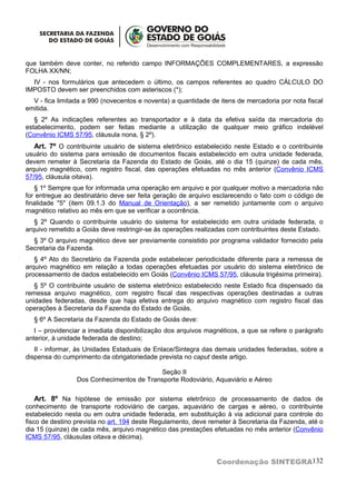 que também deve conter, no referido campo INFORMAÇÕES COMPLEMENTARES, a expressão
FOLHA XX/NN;
  IV - nos formulários que antecedem o último, os campos referentes ao quadro CÁLCULO DO
IMPOSTO devem ser preenchidos com asteriscos (*);
  V - fica limitada a 990 (novecentos e noventa) a quantidade de itens de mercadoria por nota fiscal
emitida.
   § 2º As indicações referentes ao transportador e à data da efetiva saída da mercadoria do
estabelecimento, podem ser feitas mediante a utilização de qualquer meio gráfico indelével
(Convênio ICMS 57/95, cláusula nona, § 2º).
   Art. 7º O contribuinte usuário de sistema eletrônico estabelecido neste Estado e o contribuinte
usuário do sistema para emissão de documentos fiscais estabelecido em outra unidade federada,
devem remeter à Secretaria da Fazenda do Estado de Goiás, até o dia 15 (quinze) de cada mês,
arquivo magnético, com registro fiscal, das operações efetuadas no mês anterior (Convênio ICMS
57/95, cláusula oitava).
   § 1º Sempre que for informada uma operação em arquivo e por qualquer motivo a mercadoria não
for entregue ao destinatário deve ser feita geração de arquivo esclarecendo o fato com o código de
finalidade "5" (item 09.1.3 do Manual de Orientação), a ser remetido juntamente com o arquivo
magnético relativo ao mês em que se verificar a ocorrência.
   § 2º Quando o contribuinte usuário do sistema for estabelecido em outra unidade federada, o
arquivo remetido a Goiás deve restringir-se às operações realizadas com contribuintes deste Estado.
  § 3º O arquivo magnético deve ser previamente consistido por programa validador fornecido pela
Secretaria da Fazenda.
   § 4º Ato do Secretário da Fazenda pode estabelecer periodicidade diferente para a remessa de
arquivo magnético em relação a todas operações efetuadas por usuário do sistema eletrônico de
processamento de dados estabelecido em Goiás (Convênio ICMS 57/95, cláusula trigésima primeira).
   § 5º O contribuinte usuário de sistema eletrônico estabelecido neste Estado fica dispensado da
remessa arquivo magnético, com registro fiscal das respectivas operações destinadas a outras
unidades federadas, desde que haja efetiva entrega do arquivo magnético com registro fiscal das
operações à Secretaria da Fazenda do Estado de Goiás.
  § 6º A Secretaria da Fazenda do Estado de Goiás deve:
   I – providenciar a imediata disponibilização dos arquivos magnéticos, a que se refere o parágrafo
anterior, à unidade federada de destino;
   II - informar, às Unidades Estaduais de Enlace/Sintegra das demais unidades federadas, sobre a
dispensa do cumprimento da obrigatoriedade prevista no caput deste artigo.

                                           Seção II
                 Dos Conhecimentos de Transporte Rodoviário, Aquaviário e Aéreo

    Art. 8º Na hipótese de emissão por sistema eletrônico de processamento de dados de
conhecimento de transporte rodoviário de cargas, aquaviário de cargas e aéreo, o contribuinte
estabelecido nesta ou em outra unidade federada, em substituição à via adicional para controle do
fisco de destino prevista no art. 194 deste Regulamento, deve remeter à Secretaria da Fazenda, até o
dia 15 (quinze) de cada mês, arquivo magnético das prestações efetuadas no mês anterior (Convênio
ICMS 57/95, cláusulas oitava e décima).


                                                                Coordenação SINTEGRA132
 