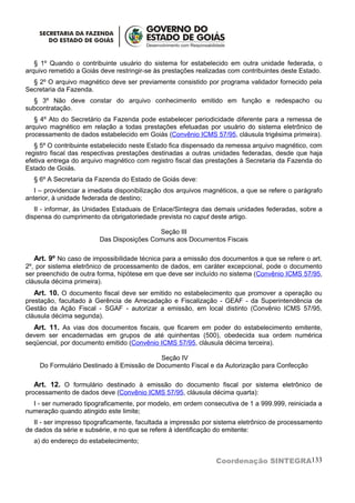§ 1º Quando o contribuinte usuário do sistema for estabelecido em outra unidade federada, o
arquivo remetido a Goiás deve restringir-se às prestações realizadas com contribuintes deste Estado.
  § 2º O arquivo magnético deve ser previamente consistido por programa validador fornecido pela
Secretaria da Fazenda.
  § 3º Não deve constar do arquivo conhecimento emitido em função e redespacho ou
subcontratação.
   § 4º Ato do Secretário da Fazenda pode estabelecer periodicidade diferente para a remessa de
arquivo magnético em relação a todas prestações efetuadas por usuário do sistema eletrônico de
processamento de dados estabelecido em Goiás (Convênio ICMS 57/95, cláusula trigésima primeira).
   § 5º O contribuinte estabelecido neste Estado fica dispensado da remessa arquivo magnético, com
registro fiscal das respectivas prestações destinadas a outras unidades federadas, desde que haja
efetiva entrega do arquivo magnético com registro fiscal das prestações à Secretaria da Fazenda do
Estado de Goiás.
  § 6º A Secretaria da Fazenda do Estado de Goiás deve:
   I – providenciar a imediata disponibilização dos arquivos magnéticos, a que se refere o parágrafo
anterior, à unidade federada de destino;
   II - informar, às Unidades Estaduais de Enlace/Sintegra das demais unidades federadas, sobre a
dispensa do cumprimento da obrigatoriedade prevista no caput deste artigo.

                                          Seção III
                        Das Disposições Comuns aos Documentos Fiscais

   Art. 9º No caso de impossibilidade técnica para a emissão dos documentos a que se refere o art.
2º, por sistema eletrônico de processamento de dados, em caráter excepcional, pode o documento
ser preenchido de outra forma, hipótese em que deve ser incluído no sistema (Convênio ICMS 57/95,
cláusula décima primeira).
   Art. 10. O documento fiscal deve ser emitido no estabelecimento que promover a operação ou
prestação, facultado à Gerência de Arrecadação e Fiscalização - GEAF - da Superintendência de
Gestão da Ação Fiscal - SGAF - autorizar a emissão, em local distinto (Convênio ICMS 57/95,
cláusula décima segunda).
  Art. 11. As vias dos documentos fiscais, que ficarem em poder do estabelecimento emitente,
devem ser encadernadas em grupos de até quinhentas (500), obedecida sua ordem numérica
seqüencial, por documento emitido (Convênio ICMS 57/95, cláusula décima terceira).

                                          Seção IV
    Do Formulário Destinado à Emissão de Documento Fiscal e da Autorização para Confecção

  Art. 12. O formulário destinado à emissão do documento fiscal por sistema eletrônico de
processamento de dados deve (Convênio ICMS 57/95, cláusula décima quarta):
  I - ser numerado tipograficamente, por modelo, em ordem consecutiva de 1 a 999.999, reiniciada a
numeração quando atingido este limite;
   II - ser impresso tipograficamente, facultada a impressão por sistema eletrônico de processamento
de dados da série e subsérie, e no que se refere à identificação do emitente:
  a) do endereço do estabelecimento;


                                                                Coordenação SINTEGRA133
 