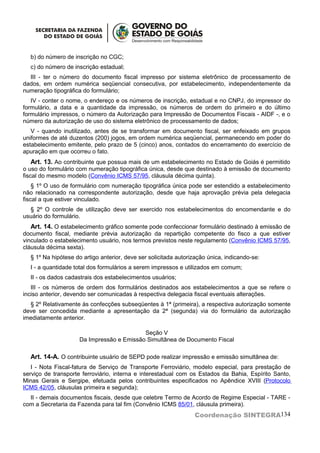 b) do número de inscrição no CGC;
  c) do número de inscrição estadual;
  III - ter o número do documento fiscal impresso por sistema eletrônico de processamento de
dados, em ordem numérica seqüencial consecutiva, por estabelecimento, independentemente da
numeração tipográfica do formulário;
   IV - conter o nome, o endereço e os números de inscrição, estadual e no CNPJ, do impressor do
formulário, a data e a quantidade da impressão, os números de ordem do primeiro e do último
formulário impressos, o número da Autorização para Impressão de Documentos Fiscais - AIDF -, e o
número da autorização de uso do sistema eletrônico de processamento de dados;
   V - quando inutilizado, antes de se transformar em documento fiscal, ser enfeixado em grupos
uniformes de até duzentos (200) jogos, em ordem numérica seqüencial, permanecendo em poder do
estabelecimento emitente, pelo prazo de 5 (cinco) anos, contados do encerramento do exercício de
apuração em que ocorreu o fato.
    Art. 13. Ao contribuinte que possua mais de um estabelecimento no Estado de Goiás é permitido
o uso do formulário com numeração tipográfica única, desde que destinado à emissão de documento
fiscal do mesmo modelo (Convênio ICMS 57/95, cláusula décima quinta).
    § 1º O uso de formulário com numeração tipográfica única pode ser estendido a estabelecimento
não relacionado na correspondente autorização, desde que haja aprovação prévia pela delegacia
fiscal a que estiver vinculado.
  § 2º O controle de utilização deve ser exercido nos estabelecimentos do encomendante e do
usuário do formulário.
   Art. 14. O estabelecimento gráfico somente pode confeccionar formulário destinado à emissão de
documento fiscal, mediante prévia autorização da repartição competente do fisco a que estiver
vinculado o estabelecimento usuário, nos termos previstos neste regulamento (Convênio ICMS 57/95,
cláusula décima sexta).
  § 1º Na hipótese do artigo anterior, deve ser solicitada autorização única, indicando-se:
  I - a quantidade total dos formulários a serem impressos e utilizados em comum;
  II - os dados cadastrais dos estabelecimentos usuários;
   III - os números de ordem dos formulários destinados aos estabelecimentos a que se refere o
inciso anterior, devendo ser comunicadas à respectiva delegacia fiscal eventuais alterações.
  § 2º Relativamente às confecções subseqüentes à 1ª (primeira), a respectiva autorização somente
deve ser concedida mediante a apresentação da 2ª (segunda) via do formulário da autorização
imediatamente anterior.

                                          Seção V
                    Da Impressão e Emissão Simultânea de Documento Fiscal

  Art. 14-A. O contribuinte usuário de SEPD pode realizar impressão e emissão simultânea de:
   I - Nota Fiscal-fatura de Serviço de Transporte Ferroviário, modelo especial, para prestação de
serviço de transporte ferroviário, interna e interestadual com os Estados da Bahia, Espírito Santo,
Minas Gerais e Sergipe, efetuada pelos contribuintes especificados no Apêndice XVIII (Protocolo
ICMS 42/05, cláusulas primeira e segunda);
  II - demais documentos fiscais, desde que celebre Termo de Acordo de Regime Especial - TARE -
com a Secretaria da Fazenda para tal fim (Convênio ICMS 85/01, cláusula primeira).
                                                                 Coordenação SINTEGRA134
 