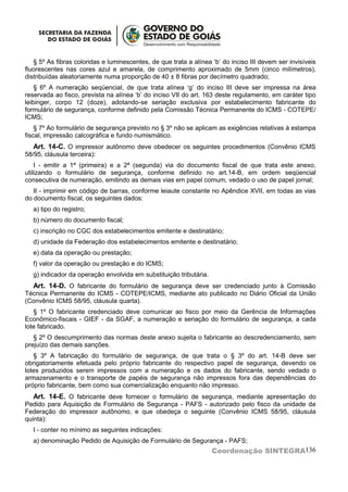 § 5º As fibras coloridas e luminescentes, de que trata a alínea ‘b’ do inciso III devem ser invisíveis
fluorescentes nas cores azul e amarela, de comprimento aproximado de 5mm (cinco milímetros),
distribuídas aleatoriamente numa proporção de 40 ± 8 fibras por decímetro quadrado;
    § 6º A numeração seqüencial, de que trata alínea ‘g’ do inciso III deve ser impressa na área
reservada ao fisco, prevista na alínea ‘b’ do inciso VII do art. 163 deste regulamento, em caráter tipo
leibinger, corpo 12 (doze), adotando-se seriação exclusiva por estabelecimento fabricante do
formulário de segurança, conforme definido pela Comissão Técnica Permanente do ICMS - COTEPE/
ICMS;
    § 7º Ao formulário de segurança previsto no § 3º não se aplicam as exigências relativas à estampa
fiscal, impressão calcográfica e fundo numismático.
   Art. 14-C. O impressor autônomo deve obedecer os seguintes procedimentos (Convênio ICMS
58/95, cláusula terceira):
    I - emitir a 1ª (primeira) e a 2ª (segunda) via do documento fiscal de que trata este anexo,
utilizando o formulário de segurança, conforme definido no art.14-B, em ordem seqüencial
consecutiva de numeração, emitindo as demais vias em papel comum, vedado o uso de papel jornal;
   II - imprimir em código de barras, conforme leiaute constante no Apêndice XVII, em todas as vias
do documento fiscal, os seguintes dados:
  a) tipo do registro;
  b) número do documento fiscal;
  c) inscrição no CGC dos estabelecimentos emitente e destinatário;
  d) unidade da Federação dos estabelecimentos emitente e destinatário;
  e) data da operação ou prestação;
  f) valor da operação ou prestação e do ICMS;
  g) indicador da operação envolvida em substituição tributária.
  Art. 14-D. O fabricante do formulário de segurança deve ser credenciado junto à Comissão
Técnica Permanente do ICMS - COTEPE/ICMS, mediante ato publicado no Diário Oficial da União
(Convênio ICMS 58/95, cláusula quarta).
   § 1º O fabricante credenciado deve comunicar ao fisco por meio da Gerência de Informações
Econômico-fiscais - GIEF - da SGAF, a numeração e seriação do formulário de segurança, a cada
lote fabricado.
   § 2º O descumprimento das normas deste anexo sujeita o fabricante ao descredenciamento, sem
prejuízo das demais sanções.
   § 3º A fabricação do formulário de segurança, de que trata o § 3º do art. 14-B deve ser
obrigatoriamente efetuada pelo próprio fabricante do respectivo papel de segurança, devendo os
lotes produzidos serem impressos com a numeração e os dados do fabricante, sendo vedado o
armazenamento e o transporte de papéis de segurança não impressos fora das dependências do
próprio fabricante, bem como sua comercialização enquanto não impresso.
   Art. 14-E. O fabricante deve fornecer o formulário de segurança, mediante apresentação do
Pedido para Aquisição de Formulário de Segurança - PAFS - autorizado pelo fisco da unidade da
Federação do impressor autônomo, e que obedeça o seguinte (Convênio ICMS 58/95, cláusula
quinta):
  I - conter no mínimo as seguintes indicações:
  a) denominação Pedido de Aquisição de Formulário de Segurança - PAFS;
                                                                   Coordenação SINTEGRA136
 