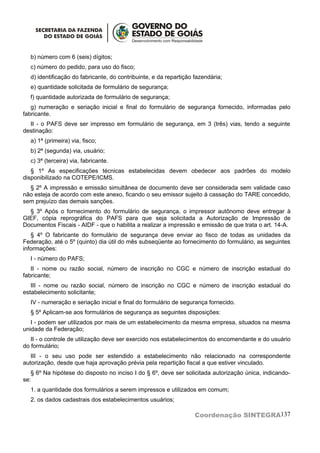 b) número com 6 (seis) dígitos;
  c) número do pedido, para uso do fisco;
  d) identificação do fabricante, do contribuinte, e da repartição fazendária;
  e) quantidade solicitada de formulário de segurança;
  f) quantidade autorizada de formulário de segurança;
   g) numeração e seriação inicial e final do formulário de segurança fornecido, informadas pelo
fabricante.
  II - o PAFS deve ser impresso em formulário de segurança, em 3 (três) vias, tendo a seguinte
destinação:
  a) 1ª (primeira) via, fisco;
  b) 2ª (segunda) via, usuário;
  c) 3ª (terceira) via, fabricante.
   § 1º As especificações técnicas estabelecidas devem obedecer aos padrões do modelo
disponibilizado na COTEPE/ICMS.
  § 2º A impressão e emissão simultânea de documento deve ser considerada sem validade caso
não esteja de acordo com este anexo, ficando o seu emissor sujeito à cassação do TARE concedido,
sem prejuízo das demais sanções.
  § 3º Após o fornecimento do formulário de segurança, o impressor autônomo deve entregar à
GIEF, cópia reprográfica do PAFS para que seja solicitada a Autorização de Impressão de
Documentos Fiscais - AIDF - que o habilita a realizar a impressão e emissão de que trata o art. 14-A.
   § 4º O fabricante do formulário de segurança deve enviar ao fisco de todas as unidades da
Federação, até o 5º (quinto) dia útil do mês subseqüente ao fornecimento do formulário, as seguintes
informações:
  I - número do PAFS;
   II - nome ou razão social, número de inscrição no CGC e número de inscrição estadual do
fabricante;
   III - nome ou razão social, número de inscrição no CGC e número de inscrição estadual do
estabelecimento solicitante;
  IV - numeração e seriação inicial e final do formulário de segurança fornecido.
  § 5º Aplicam-se aos formulários de segurança as seguintes disposições:
   I - podem ser utilizados por mais de um estabelecimento da mesma empresa, situados na mesma
unidade da Federação;
   II - o controle de utilização deve ser exercido nos estabelecimentos do encomendante e do usuário
do formulário;
   III - o seu uso pode ser estendido a estabelecimento não relacionado na correspondente
autorização, desde que haja aprovação prévia pela repartição fiscal a que estiver vinculado.
   § 6º Na hipótese do disposto no inciso I do § 6º, deve ser solicitada autorização única, indicando-
se:
  1. a quantidade dos formulários a serem impressos e utilizados em comum;
  2. os dados cadastrais dos estabelecimentos usuários;

                                                                   Coordenação SINTEGRA137
 