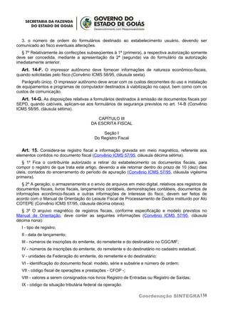 3. o número de ordem do formulários destinado ao estabelecimento usuário, devendo ser
comunicado ao fisco eventuais alterações.
  § 7º Relativamente às confecções subseqüentes à 1ª (primeira), a respectiva autorização somente
deve ser concedida, mediante a apresentação da 2ª (segunda) via do formulário da autorização
imediatamente anterior.
  Art. 14-F. O impressor autônomo deve fornecer informações de natureza econômico-fiscais,
quando solicitadas pelo fisco (Convênio ICMS 58/95, cláusula sexta).
   Parágrafo único. O impressor autônomo deve arcar com os custos decorrentes do uso e instalação
de equipamentos e programas de computador destinados à viabilização no caput, bem como com os
custos de comunicação.
  Art. 14-G. As disposições relativas a formulários destinados à emissão de documentos fiscais por
SEPD, quando cabíveis, aplicam-se aos formulários de segurança previstos no art. 14-B (Convênio
ICMS 58/95, cláusula sétima).

                                          CAPÍTULO III
                                       DA ESCRITA FISCAL

                                             Seção I
                                         Do Registro Fiscal

  Art. 15. Considera-se registro fiscal a informação gravada em meio magnético, referente aos
elementos contidos no documento fiscal (Convênio ICMS 57/95, cláusula décima sétima).
   § 1º Fica o contribuinte autorizado a retirar do estabelecimento os documentos fiscais, para
compor o registro de que trata este artigo, devendo a ele retornar dentro do prazo de 10 (dez) dias
úteis, contados do encerramento do período de apuração (Convênio ICMS 57/95, cláusula vigésima
primeira).
   § 2º A geração, o armazenamento e o envio de arquivos em meio digital, relativos aos registros de
documentos fiscais, livros fiscais, lançamentos contábeis, demonstrações contábeis, documentos de
informações econômico-fiscais e outras informações de interesse do fisco, devem ser feitos de
acordo com o Manual de Orientação do Leiaute Fiscal de Processamento de Dados instituído por Ato
COTEPE (Convênio ICMS 57/95, cláusula décima oitava).
  § 3º O arquivo magnético de registros fiscais, conforme especificação e modelo previstos no
Manual de Orientação, deve conter as seguintes informações (Convênio ICMS 57/95, cláusula
décima nona):
  I - tipo de registro;
  II - data de lançamento;
  III - números de inscrições do emitente, do remetente e do destinatário no CGC/MF;
  IV - números de inscrições do emitente, do remetente e do destinatário no cadastro estadual;
  V - unidades da Federação do emitente, do remetente e do destinatário;
  VI - identificação do documento fiscal: modelo, série e subsérie e número de ordem;
  VII - código fiscal de operações e prestações - CFOP -;
  VIII - valores a serem consignados nos livros Registro de Entradas ou Registro de Saídas;
  IX - código da situação tributária federal da operação.

                                                                Coordenação SINTEGRA138
 