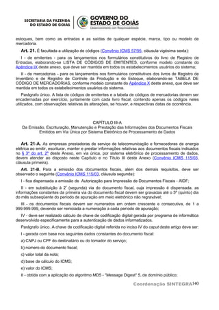 estoques, bem como as entradas e as saídas de qualquer espécie, marca, tipo ou modelo de
mercadoria.
  Art. 21. É facultada a utilização de códigos (Convênio ICMS 57/95, cláusula vigésima sexta):
  I - de emitentes - para os lançamentos nos formulários constitutivos do livro de Registro de
Entradas, elaborando-se LISTA DE CÓDIGOS DE EMITENTES, conforme modelo constante do
Apêndice IX deste anexo, que deve ser mantida em todos os estabelecimentos usuários do sistema;
   II - de mercadorias - para os lançamentos nos formulários constitutivos dos livros de Registro de
Inventário e de Registro de Controle da Produção e do Estoque, elaborando-se TABELA DE
CÓDIGO DE MERCADORIAS, conforme modelo constante do Apêndice X deste anexo, que deve ser
mantida em todos os estabelecimentos usuários do sistema.
    Parágrafo único. A lista de códigos de emitentes e a tabela de códigos de mercadorias devem ser
encadernadas por exercício, juntamente com cada livro fiscal, contendo apenas os códigos neles
utilizados, com observações relativas às alterações, se houver, e respectivas datas de ocorrência.



                                        CAPÍTULO III-A
   Da Emissão, Escrituração, Manutenção e Prestação das Informações dos Documentos Fiscais
           Emitidos em Via Única por Sistema Eletrônico de Processamento de Dados

   Art. 21-A. As empresas prestadoras de serviço de telecomunicação e fornecedoras de energia
elétrica ao emitir, escriturar, manter e prestar informações relativas aos documentos fiscais indicados
no § 3º do art. 2º deste Anexo, em via única, por sistema eletrônico de processamento de dados,
devem atender ao disposto neste Capítulo e no Título III deste Anexo (Convênio ICMS 115/03,
cláusula primeira).
  Art. 21-B. Para a emissão dos documentos fiscais, além dos demais requisitos, deve ser
observado o seguinte (Convênio ICMS 115/03, cláusula segunda):
  I - fica dispensada a emissão de Autorização para Impressão de Documentos Fiscais - AIDF;
   II - em substituição à 2ª (segunda) via do documento fiscal, cuja impressão é dispensada, as
informações constantes da primeira via do documento fiscal devem ser gravadas até o 5º (quinto) dia
do mês subseqüente do período de apuração em meio eletrônico não regravável;
  III - os documentos fiscais devem ser numerados em ordem crescente e consecutiva, de 1 a
999.999.999, devendo ser reiniciada a numeração a cada período de apuração;
  IV - deve ser realizado cálculo de chave de codificação digital gerada por programa de informática
desenvolvido especificamente para a autenticação de dados informatizados.
  Parágrafo único. A chave de codificação digital referida no inciso IV do caput deste artigo deve ser:
  I - gerada com base nos seguintes dados constantes do documento fiscal:
  a) CNPJ ou CPF do destinatário ou do tomador do serviço;
  b) número do documento fiscal;
  c) valor total da nota;
  d) base de cálculo do ICMS;
  e) valor do ICMS;
  II - obtida com a aplicação do algoritmo MD5 - "Message Digest" 5, de domínio público;

                                                                  Coordenação SINTEGRA140
 