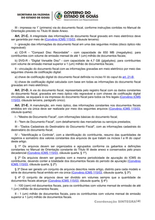 III - impressa na 1ª (primeira) via do documento fiscal, conforme instruções contidas no Manual de
Orientação previsto no Titulo III deste Anexo.
   Art. 21-C. A integridade das informações do documento fiscal gravado em meio eletrônico deve
ser garantida por meio de (Convênio ICMS 115/03, cláusula terceira):
   I - gravação das informações do documento fiscal em uma das seguintes mídias (disco óptico não
regravável):
  a) CD-R - "Compact Disc Recordable" - com capacidade de 650 MB (megabytes), para
contribuintes com volume de emissão mensal de até 1 (um) milhão de documentos fiscais;
  b) DVD-R - "Digital Versatile Disc" - com capacidade de 4,7 GB (gigabytes), para contribuintes
com volume de emissão mensal superior a 1 (um) milhão de documentos fiscais;
  II - vinculação do documento fiscal com as informações gravadas em meio eletrônico por meio das
seguintes chaves de codificação digital:
  a) chave de codificação digital do documento fiscal definida no inciso IV do caput do art. 21-B;
   b) chave de codificação digital calculada com base em todas as informações do documento fiscal
gravadas em meio eletrônico.
   Art. 21-D. A via do documento fiscal, representada pelo registro fiscal com os dados constantes
do documento fiscal, gravados em meio óptico não regravável e com chaves de codificação digital
vinculadas, se equipara à via impressa do documento fiscal para todos os fins legais (Convênio ICMS
115/03, cláusula terceira, parágrafo único).
   Art. 21-E. A manutenção, em meio óptico, das informações constantes nos documentos fiscais
emitidos em via única deve ser realizada por meio dos seguintes arquivos (Convênio ICMS 115/03,
cláusula quarta):
  I - "Mestre de Documento Fiscal", com informações básicas do documento fiscal;
  II - "Item de Documento Fiscal", com detalhamento das mercadorias ou serviços prestados;
  III - "Dados Cadastrais do Destinatário do Documento Fiscal", com as informações cadastrais do
destinatário do documento fiscal;
   IV - "Identificação e Controle", com a identificação do contribuinte, resumo das quantidades de
registros e somatório dos valores constantes dos arquivos de que tratam os incisos I a III do caput
deste artigo.
  § 1º Os arquivos devem ser organizados e agrupados conforme os gabaritos e definições
constantes no Manual de Orientação constante do Título III deste anexo e conservados pelo prazo
decadencial (Convênio ICMS 115/03, cláusula quarta, § 1º).
  § 2º Os arquivos devem ser gerados com a mesma periodicidade de apuração do ICMS do
contribuinte, devendo conter a totalidade dos documentos fiscais do período de apuração (Convênio
ICMS 115/03, cláusula quarta, § 2º).
   § 3º Deve ser gerado um conjunto de arquivos descritos neste artigo, distinto para cada modelo e
série de documento fiscal emitido em via única (Convênio ICMS 115/03, cláusula quarta, § 3º).
  § 4º O conjunto de arquivos deve ser dividido em volumes sempre que a quantidade de
documentos fiscais alcançar (Convênio ICMS 115/03, cláusula quarta, § 4º):
   I - 100 (cem) mil documentos fiscais, para os contribuintes com volume mensal de emissão de até
1 (um) milhão de documentos fiscais;
  II - 1 (um) milhão de documentos fiscais, para os contribuintes com volume mensal de emissão
superior a 1 (um) milhão de documentos fiscais.
                                                                 Coordenação SINTEGRA141
 