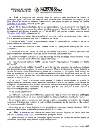 Art. 21-F. A integridade dos arquivos deve ser garantida pela vinculação de chaves de
codificação digital, calculadas com base em todas as informações contidas em cada arquivo, e que
deve constar do arquivo de controle e identificação, bem como do recibo de entrega do volume
(Convênio ICMS 115/03, cláusula quarta, § 6º).
   Art. 21-G. Os documentos fiscais devem ser escriturados de forma resumida no livro Registro de
Saídas, registrando-se a soma dos valores contidos no arquivo "Mestre de Documento Fiscal", e
agrupados de acordo com o previsto no § 4º do art. 21-E, nas colunas próprias, conforme segue
(Convênio ICMS 115/03, cláusula quinta):
   I - nas colunas sob o título "Documento Fiscal", o modelo, a série, os números de ordem inicial e
final, e a data da emissão inicial e final, dos documentos fiscais;
   II - na coluna "Valor Contábil", a soma do valor total dos documentos fiscais contidos no volume de
arquivo Mestre de Documento Fiscal;
   III - nas colunas sob os títulos "ICMS - Valores Fiscais" e "Operações ou Prestações com Débito
do Imposto":
  a) na coluna "Base de Cálculo", a soma do valor sobre o qual incidir o imposto destacado nos
documentos fiscais contidos no volume de arquivo Mestre de Documento Fiscal;
  b) na coluna "Imposto Debitado", a soma do valor do imposto destacado nos documentos fiscais
contidos no volume de arquivo Mestre de Documento Fiscal;
   IV - nas colunas sob os títulos "ICMS - Valores Fiscais" e "Operações ou Prestações sem Débito
do Imposto":
   a) na coluna "Isenta ou Não Tributada", a soma do valor das operações ou prestações relativas
aos documentos fiscais contidos no volume de arquivo Mestre de Documento Fiscal, deduzida a
parcela de outros tributos federais ou municipais, se consignada no documento fiscal, quando se
tratar de mercadoria ou serviço cuja saída ou prestação tiver sido beneficiada com isenção ou
amparada por não-incidência, bem como, ocorrendo a hipótese, o valor da parcela correspondente à
redução da base de cálculo;
    b) na coluna "Outras", a soma dos outros valores documentos fiscais contidos no volume de
arquivo Mestre de Documento Fiscal, deduzida a parcela de outros tributos federais ou municipais, se
consignada no documento fiscal, quando se tratar de mercadoria ou serviço cuja saída ou prestação
tiver sido efetivada sem lançamento do imposto, por ter sido atribuída à outra pessoa a
responsabilidade pelo seu pagamento;
  V - na coluna Observações:
   a) o nome do volume do arquivo Mestre de Documento Fiscal e a respectiva chave de codificação
digital calculada com base em todas as informações dos documentos fiscais contidos no volume;
  b) um resumo com os somatórios dos valores negativos agrupados por espécie, de natureza
meramente financeira, que reduzem o valor contábil da prestação ou da operação e não tenham
nenhuma repercussão tributária;
   c) um resumo, por unidade federada, com o somatório dos valores de base de cálculo do ICMS e
valores de ICMS retidos antecipadamente por substituição tributária.
   Art. 21-H. A validação das informações escrituradas no livro Registro de Saídas deve ser
realizada (Convênio ICMS 115/03, cláusula quinta, parágrafo único):
  I - pela validação da chave de codificação digital vinculada ao volume de arquivo Mestre de
Documento Fiscal onde estão contidos os documentos fiscais;


                                                                 Coordenação SINTEGRA142
 