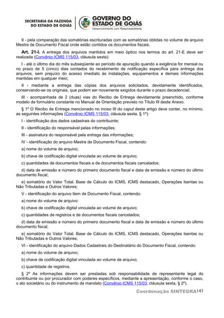 II - pela comparação das somatórias escrituradas com as somatórias obtidas no volume de arquivo
Mestre de Documento Fiscal onde estão contidos os documentos fiscais.
   Art. 21-I. A entrega dos arquivos mantidos em meio óptico nos termos do art. 21-E deve ser
realizada (Convênio ICMS 115/03, cláusula sexta):
   I - até o último dia do mês subseqüente ao período de apuração quando a exigência for mensal ou
no prazo de 5 (cinco) dias contados do recebimento de notificação específica para entrega dos
arquivos, sem prejuízo do acesso imediato às instalações, equipamentos e demais informações
mantidas em qualquer meio;
  II - mediante a entrega das cópias dos arquivos solicitados, devidamente identificados,
conservando-se os originais, que podem ser novamente exigidos durante o prazo decadencial;
  III - acompanhada de 2 (duas) vias do Recibo de Entrega devidamente preenchido, conforme
modelo de formulário constante no Manual de Orientação previsto no Título III deste Anexo.
   § 1º O Recibo de Entrega mencionado no inciso III do caput deste artigo deve conter, no mínimo,
as seguintes informações (Convênio ICMS 115/03, cláusula sexta, § 1º):
  I - identificação dos dados cadastrais do contribuinte;
  II - identificação do responsável pelas informações;
  III - assinatura do responsável pela entrega das informações;
  IV - identificação do arquivo Mestre de Documento Fiscal, contendo:
  a) nome do volume de arquivo;
  b) chave de codificação digital vinculada ao volume de arquivo;
  c) quantidades de documentos fiscais e de documentos fiscais cancelados;
  d) data de emissão e número do primeiro documento fiscal e data de emissão e número do último
documento fiscal;
  e) somatório do Valor Total, Base de Cálculo do ICMS, ICMS destacado, Operações Isentas ou
Não Tributadas e Outros Valores;
  V - identificação do arquivo Item de Documento Fiscal, contendo:
  a) nome do volume de arquivo:
  b) chave de codificação digital vinculada ao volume de arquivo;
  c) quantidades de registros e de documentos fiscais cancelados;
  d) data de emissão e número do primeiro documento fiscal e data de emissão e número do último
documento fiscal;
  e) somatório do Valor Total, Base de Cálculo do ICMS, ICMS destacado, Operações Isentas ou
Não Tributadas e Outros Valores;
  VI - identificação do arquivo Dados Cadastrais do Destinatário do Documento Fiscal, contendo:
  a) nome do volume de arquivo;
  b) chave de codificação digital vinculada ao volume de arquivo;
  c) quantidade de registros.
   § 2º As informações devem ser prestadas sob responsabilidade de representante legal do
contribuinte ou por procurador com poderes específicos, mediante a apresentação, conforme o caso,
o ato societário ou do instrumento de mandato (Convênio ICMS 115/03, cláusula sexta, § 2º).

                                                                  Coordenação SINTEGRA143
 