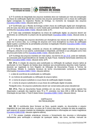 § 3º O controle de integridade dos arquivos recebidos deve ser realizado por meio da comparação
da chave de codificação digital dos volumes dos arquivos apresentados com a chave de codificação
digital consignada no respectivo Recibo de Entrega, no momento da recepção dos arquivos
(Convênio ICMS 115/03, cláusula sexta, § 3º).
  § 4º Confirmado que o Recibo de Entrega contém chave de codificação digital sem divergências,
uma de suas vias deve ser retida e a outra visada pela autoridade fiscal responsável e devolvida ao
contribuinte (Convênio ICMS 115/03, cláusula sexta, § 4º).
   § 5º Caso seja constatada divergência na chave de codificação digital, os arquivos devem ser
devolvidos ao contribuinte no próprio ato da apresentação (Convênio ICMS 115/03, cláusula sexta, §
5º).
   § 6º A não entrega dos arquivos devolvidos por divergência nas chaves de codificação digital, no
prazo de 5 (cinco) dias, ou a entrega de arquivos com nova divergência na chave de codificação
digital sujeita o contribuinte às penalidades previstas na legislação tributária (Convênio ICMS 115/03,
cláusula sexta, § 6º).
   § 7º O Recibo de Entrega, contendo as chaves de codificação digital individual dos arquivos
entregues, presume a sua autoria, autenticidade e integridade, permitindo a sua utilização como meio
de prova para todos os fins (Convênio ICMS 115/03, cláusula sexta, § 7º).
   § 8º A entrega dos arquivos mantidos em meio óptico, nos termos do art. 21-E, pode ser realizada,
se autorizada pela Superintendência de Gestão da Ação Fiscal, mediante transmissão eletrônica de
dados (Convênio ICMS 115/03, cláusula sexta, § 8º).
  Art. 21-J. A criação de arquivos para substituição ou retificação de qualquer arquivo óptico já
escriturado no livro Registro de Saídas deve obedecer aos procedimentos descritos neste Capítulo,
devendo ser registrada no livro Registro de Utilização de Documentos Fiscais e Termos de
Ocorrências, Modelo 6, mediante lavratura de termo circunstanciado contendo as seguintes
informações (Convênio ICMS 115/03, cláusula sétima):
  I - a data de ocorrência da substituição ou retificação;
  II - os motivos da substituição ou retificação do arquivo óptico;
  III - o nome do arquivo substituto e a sua chave de codificação digital vinculada;
  IV - o nome do arquivo substituído e a sua chave de codificação digital vinculada.
  Parágrafo único. Os arquivos substituídos devem ser conservados pelo prazo decadencial.
   Art. 21-L. Para os documentos fiscais emitidos em via única, nos termos deste capítulo fica
dispensada a geração dos registros tipos 76 e 77, previstos nos itens 20A e 20B do Manual de
Orientação de que trata o Título II deste Anexo (Convênio ICMS 115/03, cláusula oitava).


                                           CAPÍTULO IV
                                         DA FISCALIZAÇÃO

  Art. 22. O contribuinte deve fornecer ao fisco, quando exigido, os documentos e arquivo
magnético de que trata este título, no prazo de 5 (cinco) dias úteis, contados da data da exigência,
sem prejuízo do acesso imediato às instalações, equipamentos e informações em meios magnéticos
(Convênio ICMS 57/95, cláusula vigésima sétima).
  § 1º Por acesso imediato entende-se inclusive o fornecimento dos recursos e informações
necessárias para verificação e extração de quaisquer dados, tais como, senhas, manuais de


                                                                      Coordenação SINTEGRA144
 