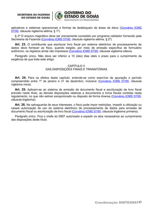 aplicativos e sistemas operacionais e formas de desbloqueio de áreas de disco (Convênio ICMS
57/95, cláusula vigésima sétima, § 1º).
  § 2º O arquivo magnético deve ser previamente consistido por programa validador fornecido pela
Secretaria da Fazenda (Convênio ICMS 57/95, cláusula vigésima sétima, § 2º).
   Art. 23. O contribuinte que escriturar livro fiscal por sistema eletrônico de processamento de
dados deve fornecer ao fisco, quando exigido, por meio de emissão específica de formulário
autônomo, os registros ainda não impressos (Convênio ICMS 57/95, cláusula vigésima oitava).
   Parágrafo único. Não deve ser inferior a 10 (dez) dias úteis o prazo para o cumprimento da
exigência de que trata este artigo.

                                       CAPÍTULO V
                          DAS DISPOSIÇÕES FINAIS E TRANSITÓRIAS

  Art. 24. Para os efeitos deste capítulo, entende-se como exercício de apuração o período
compreendido entre 1º de janeiro e 31 de dezembro, inclusive (Convênio ICMS 57/95, cláusula
vigésima nona).
   Art. 25. Aplicam-se ao sistema de emissão de documento fiscal e escrituração de livro fiscal
previsto neste título, as demais disposições relativas a documentos e livros fiscais contidas neste
regulamento, no que não estiver excepcionado ou disposto de forma diversa (Convênio ICMS 57/95,
cláusula trigésima).
  Art. 26. Na salvaguarda de seus interesses, o fisco pode impor restrições, impedir a utilização ou
cassar autorização de uso do sistema eletrônico de processamento de dados para emissão de
documento fiscal ou escrituração de livro fiscal (Convênio ICMS 57/95, cláusula trigésima primeira).
  Parágrafo único. Fica o chefe do DIEF autorizado a expedir os atos necessários ao cumprimento
das disposições deste título.




                                                                Coordenação SINTEGRA145
 