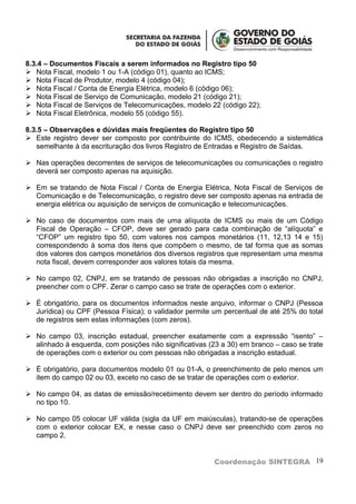 8.3.4 – Documentos Fiscais a serem informados no Registro tipo 50
 Nota Fiscal, modelo 1 ou 1-A (código 01), quanto ao ICMS;
 Nota Fiscal de Produtor, modelo 4 (código 04);
 Nota Fiscal / Conta de Energia Elétrica, modelo 6 (código 06);
 Nota Fiscal de Serviço de Comunicação, modelo 21 (código 21);
 Nota Fiscal de Serviços de Telecomunicações, modelo 22 (código 22);
 Nota Fiscal Eletrônica, modelo 55 (código 55).

8.3.5 – Observações e dúvidas mais freqüentes do Registro tipo 50
 Este registro dever ser composto por contribuinte do ICMS, obedecendo a sistemática
   semelhante à da escrituração dos livros Registro de Entradas e Registro de Saídas.

 Nas operações decorrentes de serviços de telecomunicações ou comunicações o registro
  deverá ser composto apenas na aquisição.

 Em se tratando de Nota Fiscal / Conta de Energia Elétrica, Nota Fiscal de Serviços de
  Comunicação e de Telecomunicação, o registro deve ser composto apenas na entrada de
  energia elétrica ou aquisição de serviços de comunicação e telecomunicações.

 No caso de documentos com mais de uma alíquota de ICMS ou mais de um Código
  Fiscal de Operação – CFOP, deve ser gerado para cada combinação de “alíquota” e
  “CFOP” um registro tipo 50, com valores nos campos monetários (11, 12,13 14 e 15)
  correspondendo à soma dos itens que compõem o mesmo, de tal forma que as somas
  dos valores dos campos monetários dos diversos registros que representam uma mesma
  nota fiscal, devem corresponder aos valores totais da mesma.

 No campo 02, CNPJ, em se tratando de pessoas não obrigadas a inscrição no CNPJ,
  preencher com o CPF. Zerar o campo caso se trate de operações com o exterior.

 É obrigatório, para os documentos informados neste arquivo, informar o CNPJ (Pessoa
  Jurídica) ou CPF (Pessoa Física); o validador permite um percentual de até 25% do total
  de registros sem estas informações (com zeros).

 No campo 03, inscrição estadual, preencher exatamente com a expressão “isento” –
  alinhado à esquerda, com posições não significativas (23 a 30) em branco – caso se trate
  de operações com o exterior ou com pessoas não obrigadas a inscrição estadual.

 É obrigatório, para documentos modelo 01 ou 01-A, o preenchimento de pelo menos um
  item do campo 02 ou 03, exceto no caso de se tratar de operações com o exterior.

 No campo 04, as datas de emissão/recebimento devem ser dentro do período informado
  no tipo 10.

 No campo 05 colocar UF válida (sigla da UF em maiúsculas), tratando-se de operações
  com o exterior colocar EX, e nesse caso o CNPJ deve ser preenchido com zeros no
  campo 2.


                                                         Coordenação SINTEGRA 19
 