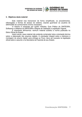 3. Objetivos deste material

          Este material visa transcrever de forma simplificada, os procedimentos,
informações e formas de acesso do sistema, visando guarnecer os usuários do
SINTEGRA de conhecimento mínimo necessário.
          O mesmo é composto por quatro módulos: Guia Prático do SINTEGRA,
Softwares e Utilitários do SINTEGRA e Regras de Validação e Legislação Vigente.
          É importante afirmarmos: nenhum material substitui a norma publicada no
Diário Oficial do Estado.
          Assim sendo, esse material não pretende contemplar toda a orientação técnica
sobre a elaboração dos arquivos digitais. A orientação integral sobre a estrutura e
montagem do arquivo digital, para entrega ao Fisco, deve ser buscada na legislação
oficial sobre o assunto e na Secretaria da Fazenda de seu Estado.




                                                    Coordenação SINTEGRA            2
 