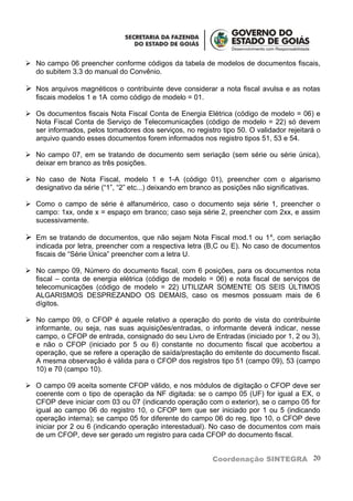  No campo 06 preencher conforme códigos da tabela de modelos de documentos fiscais,
  do subitem 3.3 do manual do Convênio.

 Nos arquivos magnéticos o contribuinte deve considerar a nota fiscal avulsa e as notas
   fiscais modelos 1 e 1A como código de modelo = 01.

 Os documentos fiscais Nota Fiscal Conta de Energia Elétrica (código de modelo = 06) e
  Nota Fiscal Conta de Serviço de Telecomunicações (código de modelo = 22) só devem
  ser informados, pelos tomadores dos serviços, no registro tipo 50. O validador rejeitará o
  arquivo quando esses documentos forem informados nos registro tipos 51, 53 e 54.

 No campo 07, em se tratando de documento sem seriação (sem série ou série única),
  deixar em branco as três posições.

 No caso de Nota Fiscal, modelo 1 e 1-A (código 01), preencher com o algarismo
  designativo da série (“1”, “2” etc...) deixando em branco as posições não significativas.

 Como o campo de série é alfanumérico, caso o documento seja série 1, preencher o
  campo: 1xx, onde x = espaço em branco; caso seja série 2, preencher com 2xx, e assim
  sucessivamente.

 Em se tratando de documentos, que não sejam Nota Fiscal mod.1 ou 1 A, com seriação
   indicada por letra, preencher com a respectiva letra (B,C ou E). No caso de documentos
   fiscais de “Série Única” preencher com a letra U.

 No campo 09, Número do documento fiscal, com 6 posições, para os documentos nota
  fiscal – conta de energia elétrica (código de modelo = 06) e nota fiscal de serviços de
  telecomunicações (código de modelo = 22) UTILIZAR SOMENTE OS SEIS ÚLTIMOS
  ALGARISMOS DESPREZANDO OS DEMAIS, caso os mesmos possuam mais de 6
  dígitos.

 No campo 09, o CFOP é aquele relativo a operação do ponto de vista do contribuinte
  informante, ou seja, nas suas aquisições/entradas, o informante deverá indicar, nesse
  campo, o CFOP de entrada, consignado do seu Livro de Entradas (iniciado por 1, 2 ou 3),
  e não o CFOP (iniciado por 5 ou 6) constante no documento fiscal que acobertou a
  operação, que se refere a operação de saída/prestação do emitente do documento fiscal.
  A mesma observação é válida para o CFOP dos registros tipo 51 (campo 09), 53 (campo
  10) e 70 (campo 10).

 O campo 09 aceita somente CFOP válido, e nos módulos de digitação o CFOP deve ser
  coerente com o tipo de operação da NF digitada: se o campo 05 (UF) for igual a EX, o
  CFOP deve iniciar com 03 ou 07 (indicando operação com o exterior), se o campo 05 for
  igual ao campo 06 do registro 10, o CFOP tem que ser iniciado por 1 ou 5 (indicando
  operação interna); se campo 05 for diferente do campo 06 do reg. tipo 10, o CFOP deve
  iniciar por 2 ou 6 (indicando operação interestadual). No caso de documentos com mais
  de um CFOP, deve ser gerado um registro para cada CFOP do documento fiscal.


                                                          Coordenação SINTEGRA 20
 