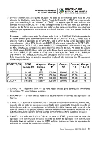  Deve-se atentar para a seguinte situação: no caso de documentos com mais de uma
  alíquota de ICMS e/ou mais de um Código Fiscal de Operação – CFOP, deve ser gerado
  para cada combinação de “alíquota” e “CFOP” um registro tipo 50, com valores nos
  campos monetários (11,12,13,14 e 15) correspondendo à soma dos itens que compõe o
  mesmo, de tal forma que as somas dos valores dos campos monetários dos diversos
  registros que representam uma mesma nota fiscal, correspondam aos valores totais da
  mesma.

   Exemplo: considere uma nota fiscal com valor total de R$300,00 ICMS destacado de
   R$55,00, emitida para acobertar operação com os CFOP 5.101 e 5.102, sendo 12% a
   alíquota relativa à operação de CFOP 5.101. Sob o CFOP 5.102 temos operações com
   duas alíquotas: 18% e 25%. O valor de R$100,00 refere-se à operação de CFOP 5.101.
   Na operação de CFOP 5.102, o valor de R$100,00 corresponde à parte relativa à alíquota
   de 18% e R$100,00 corresponde à parte relativa à alíquota de 25%. As bases de cálculo
   do ICMS são de R$100,00 em cada operação. Desta forma teremos os seguintes valores
   de ICMS: R$12,00 (R$100,00 x 12%) para a operação de CFOP 5.101, R$18,00
   (R$100,00 x 18%) e R$25,00 (R$100,00 x 25%) para a operação de CFOP 5.102.
   Este documento fiscal no arquivo magnético produzirá três registros tipo 50, conforme
   abaixo esquematizado:

REGISTROS          CFOP         Alíquota     Campo        Campo       Campo       Campo
                 Campo 09       Campo          11           12          13        14 e 15
                                   16
1º                 5.101          12%         100,00      100,00       12,00          0
2º                 5.102          18%         100,00      100,00       18,00          0
3º                 5.102          25%         100,00      100,00       25,00          0
SOMA =            Vlr Nota      Fiscal =      300,00      300,00       55,00          0


 CAMPO 10 – Preencher com “P” se nota fiscal emitida pelo contribuinte informante
  (próprio) ou “T”, se emitida por terceiros.

 No CAMPO 11 – o valor total da nota fiscal deverá incluir o IPI devido pela operação, se
  houver.

 CAMPO 12 – Base de Cálculo do ICMS – Colocar o valor da base de cálculo do ICMS,
  quando não se tratar de operação ou prestação com substituição tributária; quando se
  tratar de operação ou prestação com substituição tributária deve-se: colocar o valor da
  base de cálculo ICMS próprio, quando se tratar de operação de saída e o informante for o
  substituto tributário e zerar o campo quando o informante não for o substituto tributário.

 CAMPO 13 – Valor do ICMS – Colocar o valor do ICMS, quando não se tratar de
  operação com substituição tributária; quando se tratar de operação com substituição
  tributária deve-se: colocar o valor do ICMS próprio, quando se tratar de operação de
  saída e o informante for o substituto tributário;

                                                          Coordenação SINTEGRA 21
 