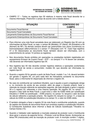  CAMPO 17 – Todos os registros tipo 50 relativos à mesma nota fiscal deverão ter a
  mesma informação. Preencher o campo de acordo com a tabela abaixo:


                       SITUAÇÃO                                   CONTEÚDO DO
                                                                     CAMPO
Documento Fiscal Normal                                                N
Documento Fiscal Cancelado                                             S
Lançamento Extemporâneo de Documento Fiscal Normal                     E
Lançamento Extemporâneo de Documento Fiscal Cancelado                  X

 Para informar uma nota fiscal cancelada deve ser elaborado um Registro tipo 50 com as
  informações da Nota Fiscal, ou seja, o campo 06 (Modelo), 07 (Série), 08 (Subsérie) e 09
  (Número da NF). Os demais campos devem ser preenchidos com zeros (numéricos) ou
  brancos/espaços (alfanuméricos) e o campo 17 (Situação) com “S”. Caso haja registros
  51 e 53 relacionados ao documento fiscal, também devem ser informados, com o
  preenchimento do campo 14 (ambos os registros).

 Nos documentos fiscais emitidos em operações ou prestações também registradas em
  equipamento Emissor de Cupom Fiscal – ECF – os campos 11 e 16 devem ser zerados,
  não devendo ser informados registros tipo 54.

 Nos registros tipo 50 não deverão constar registros relativos a operações acobertadas
  por nota fiscal de venda a consumidor, modelo 02, que deverão ser informadas no
  registro tipo 61.

 Quando o registro 50 for gerado a partir de Nota Fiscal, modelo 1 ou 1-A, deverá também
  ser gerado o registro 54, um para cada item de mercadoria constante no documento
  fiscal, salvo o informante for dispensado de informar o registro 54.

 No caso do contribuinte ser substituto tributário, que é aquele a quem a legislação obriga
  a, no momento da venda de seu produto, além de pagar o imposto próprio, fazer a
  retenção do imposto referente às operações seguinte, ele está obrigado a gerar o registro
  50 e o registro 53, referentes a uma mesma operação. No registro 50, no campo 11,
  lançará o valor total da Nota Fiscal, o qual inclui o valor do ICMS retido por substituição
  tributária (= ICMS na substituição – ICMS próprio); no campo 12, lançará o valor da base
  de cálculo referente a operação própria . No registro 53, lançará no campo 11, a base de
  cálculo do ICMS na substituição tributária e no campo 12, o valor do ICMS retido.

 É também obrigado a fazer o registro 53 da nota fiscal o contribuinte substituído, quando
  do registro de entrada de documento fiscal com produtos sujeitos a substituição tributária.
  O Contribuinte Substituto deve informar a Base de Cálculo Substituição Tributária no
  Campo Outras (15).

 Quando o Validador está rejeitando a inscrição estadual de produtor rural o Contribuinte
  deve gerar o arquivo da seguinte forma: - Produtor rural de Minas Gerais: Acrescentar as
  letras PR (maiúsculas) ante da inscrição do produtor rural. A inscrição contém 7 dígitos,
                                                         Coordenação SINTEGRA 22
 